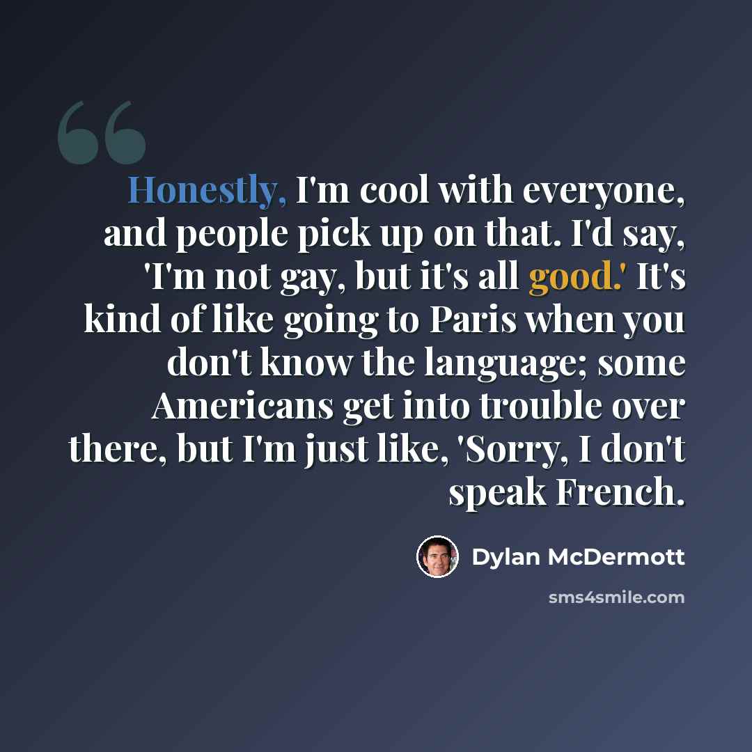 “Honestly, I'm cool with everyone, and people pick up on that. I'd say, 'I'm not gay, but it's all good.' It's kind of like going to Paris when you don't know the language; some Americans get into trouble over there, but I'm just like, 'Sorry, I don't speak French.” quote by Dylan McDermott