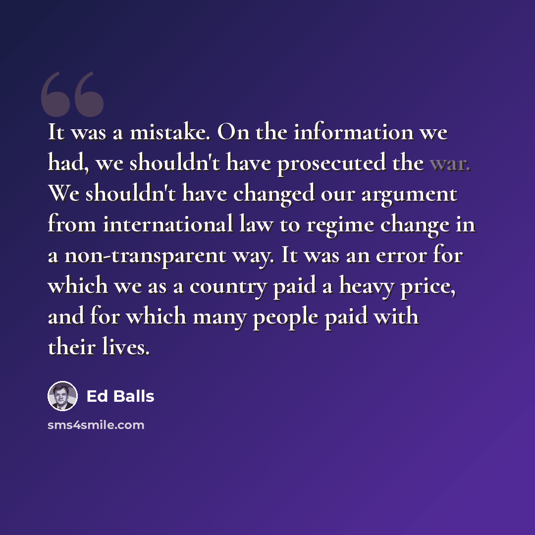 “It was a mistake. On the information we had, we shouldn't have prosecuted the war. We shouldn't have changed our argument from international law to regime change in a non-transparent way. It was an error for which we as a country paid a heavy price, and for which many people paid with their lives.” quote by Ed Balls