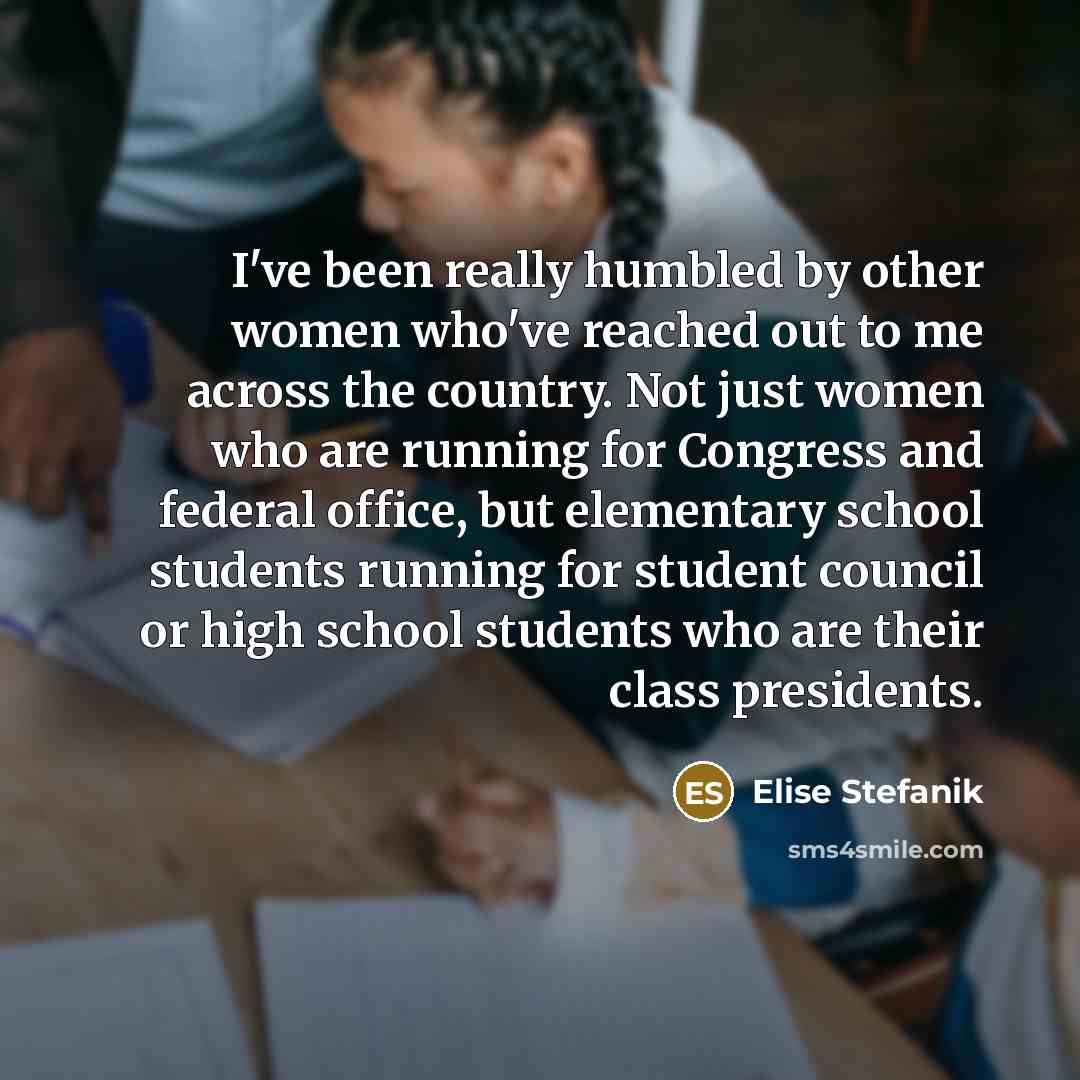 “I've been really humbled by other women who've reached out to me across the country. Not just women who are running for Congress and federal office, but elementary school students running for student council or high school students who are their class presidents.” quote by Elise Stefanik