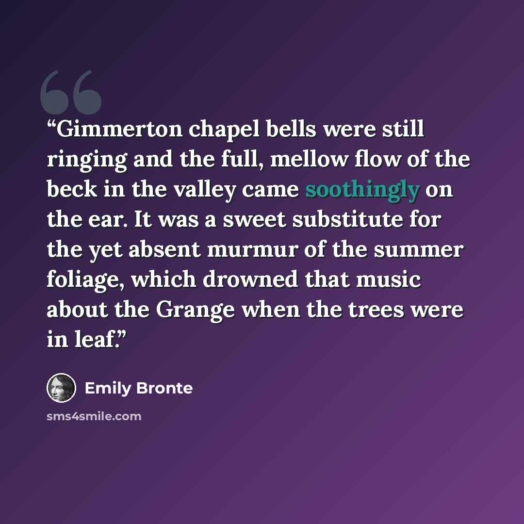 “Gimmerton chapel bells were still ringing and the full, mellow flow of the beck in the valley came soothingly on the ear. It was a sweet substitute for the yet absent murmur of the summer foliage, which drowned that music about the Grange when the trees were in leaf.” quote by Emily Brontë
