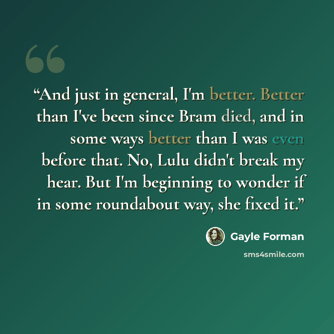 “And just in general, I'm better. Better than I've been since Bram died, and in some ways better than I was even before that. No, Lulu didn't break my hear. But I'm beginning to wonder if in some roundabout way, she fixed it.” quote by Gayle Forman