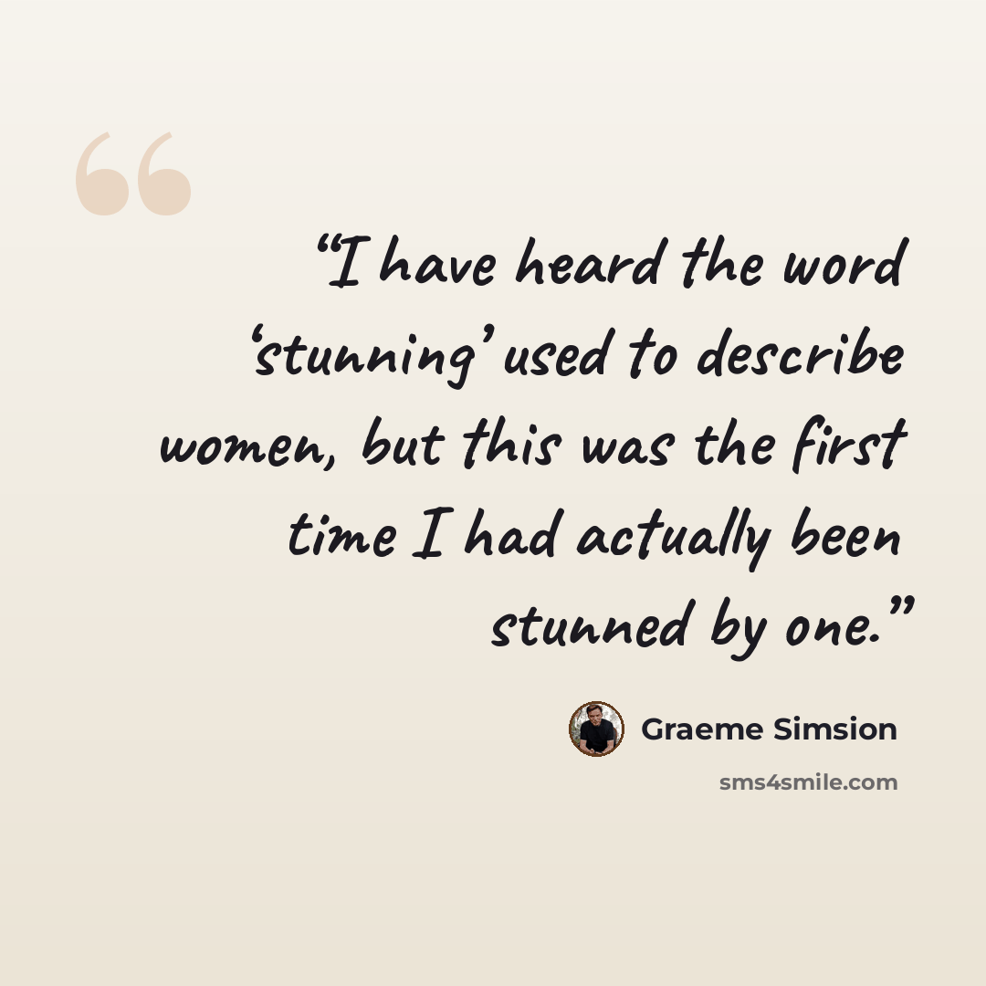 “I have heard the word ‘stunning’ used to describe women, but this was the first time I had actually been stunned by one.” quote by Graeme Simsion