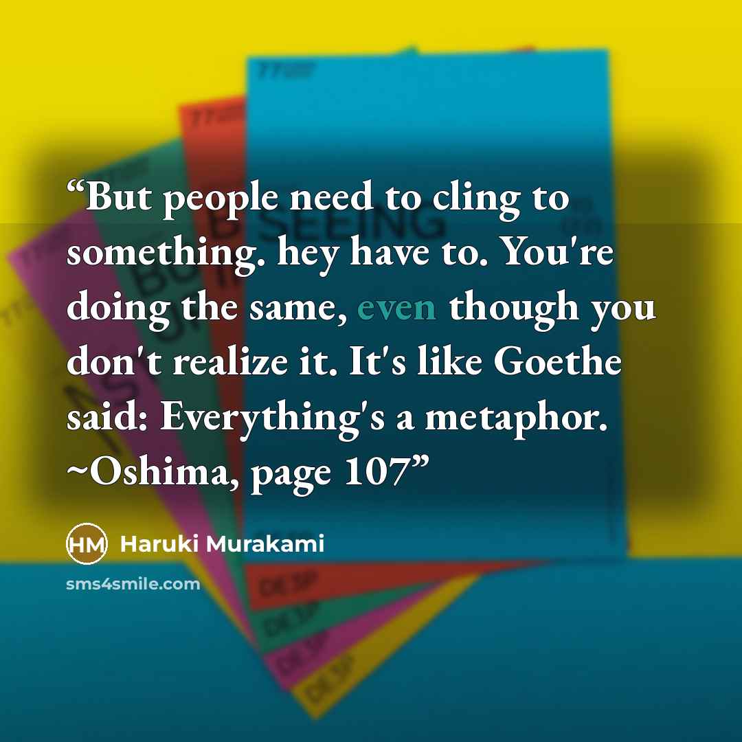 “But people need to cling to something. hey have to. You're doing the same, even though you don't realize it. It's like Goethe said: Everything's a metaphor. ~Oshima, page 107” quote by Haruki Murakami