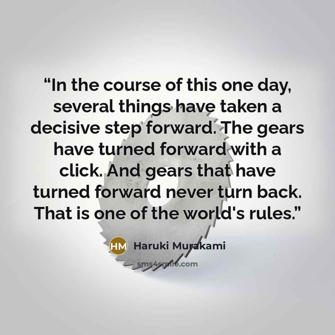 “In the course of this one day, several things have taken a decisive step forward. The gears have turned forward with a click. And gears that have turned forward never turn back. That is one of the world's rules.” quote by Haruki Murakami