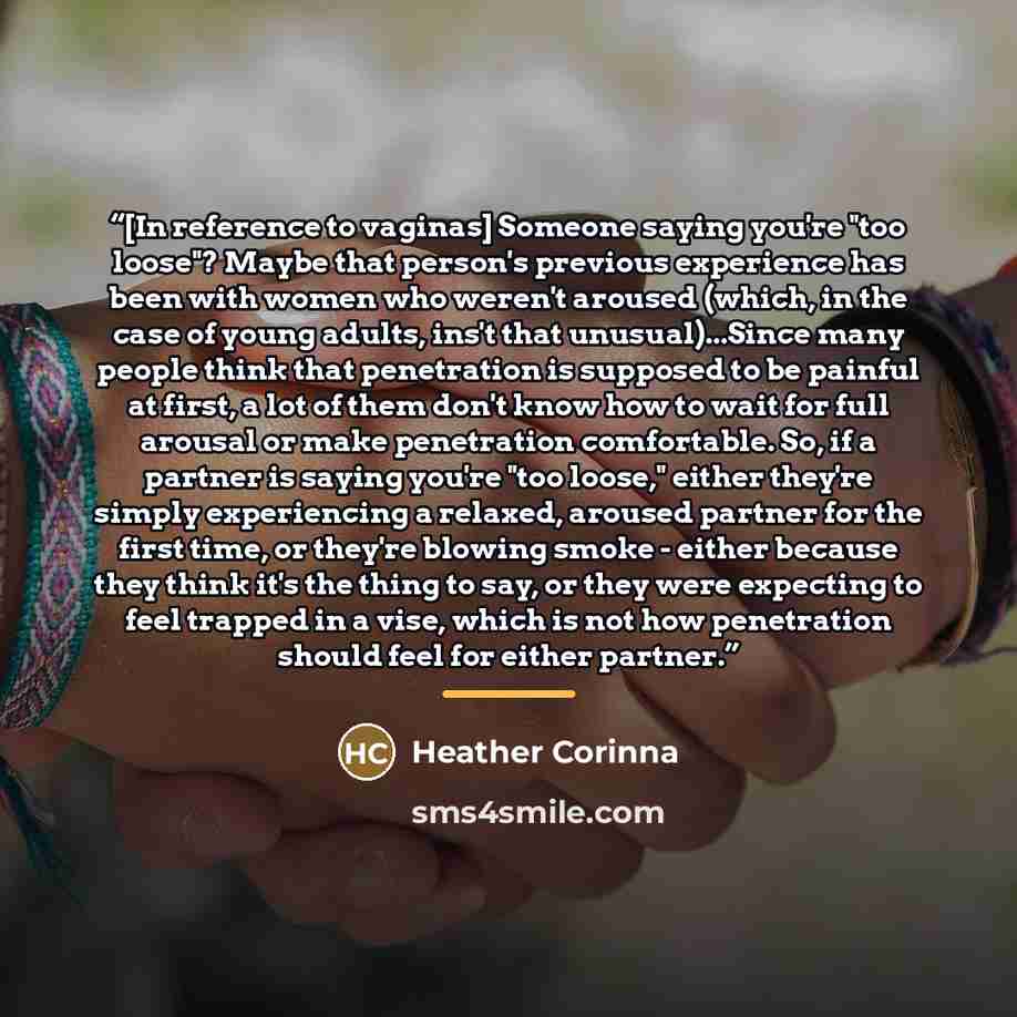 “[In reference to vaginas] Someone saying you're "too loose"? Maybe that person's previous experience has been with women who weren't aroused (which, in the case of young adults, ins't that unusual)...Since many people think that penetration is supposed to be painful at first, a lot of them don't…” quote by Heather Corinna