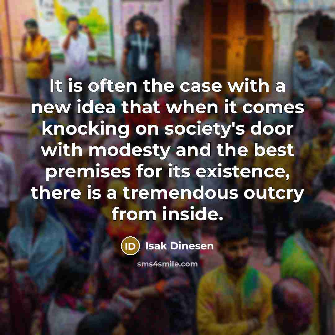 “It is often the case with a new idea that when it comes knocking on society's door with modesty and the best premises for its existence, there is a tremendous outcry from inside.” quote by Isak Dinesen