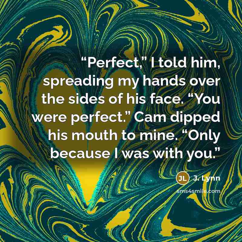 “Perfect,” I told him, spreading my hands over the sides of his face. “You were perfect.” Cam dipped his mouth to mine. “Only because I was with you.” quote by J. Lynn