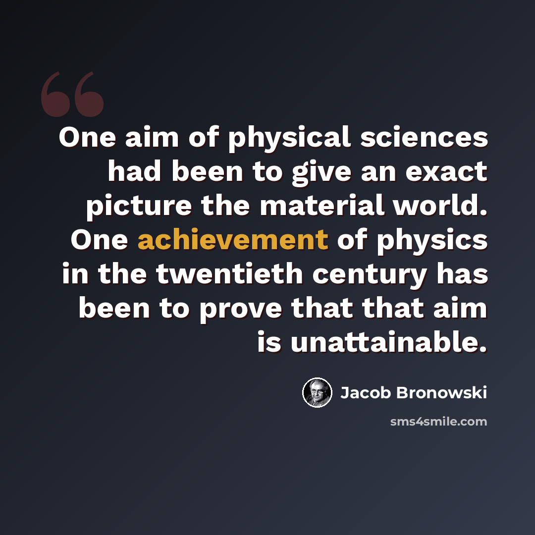 “One aim of physical sciences had been to give an exact picture the material world. One achievement of physics in the twentieth century has been to prove that that aim is unattainable.” quote by Jacob Bronowski