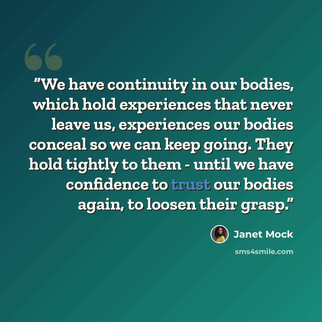 “We have continuity in our bodies, which hold experiences that never leave us, experiences our bodies conceal so we can keep going. They hold tightly to them - until we have confidence to trust our bodies again, to loosen their grasp.” quote by Janet Mock