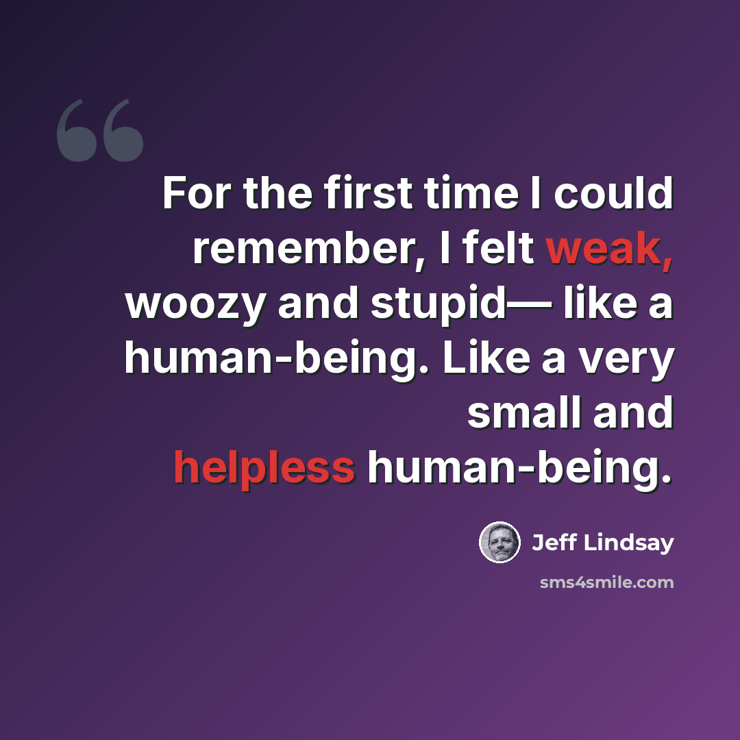 “For the first time I could remember, I felt weak, woozy and stupid— like a human-being. Like a very small and helpless human-being.” quote by Jeff Lindsay