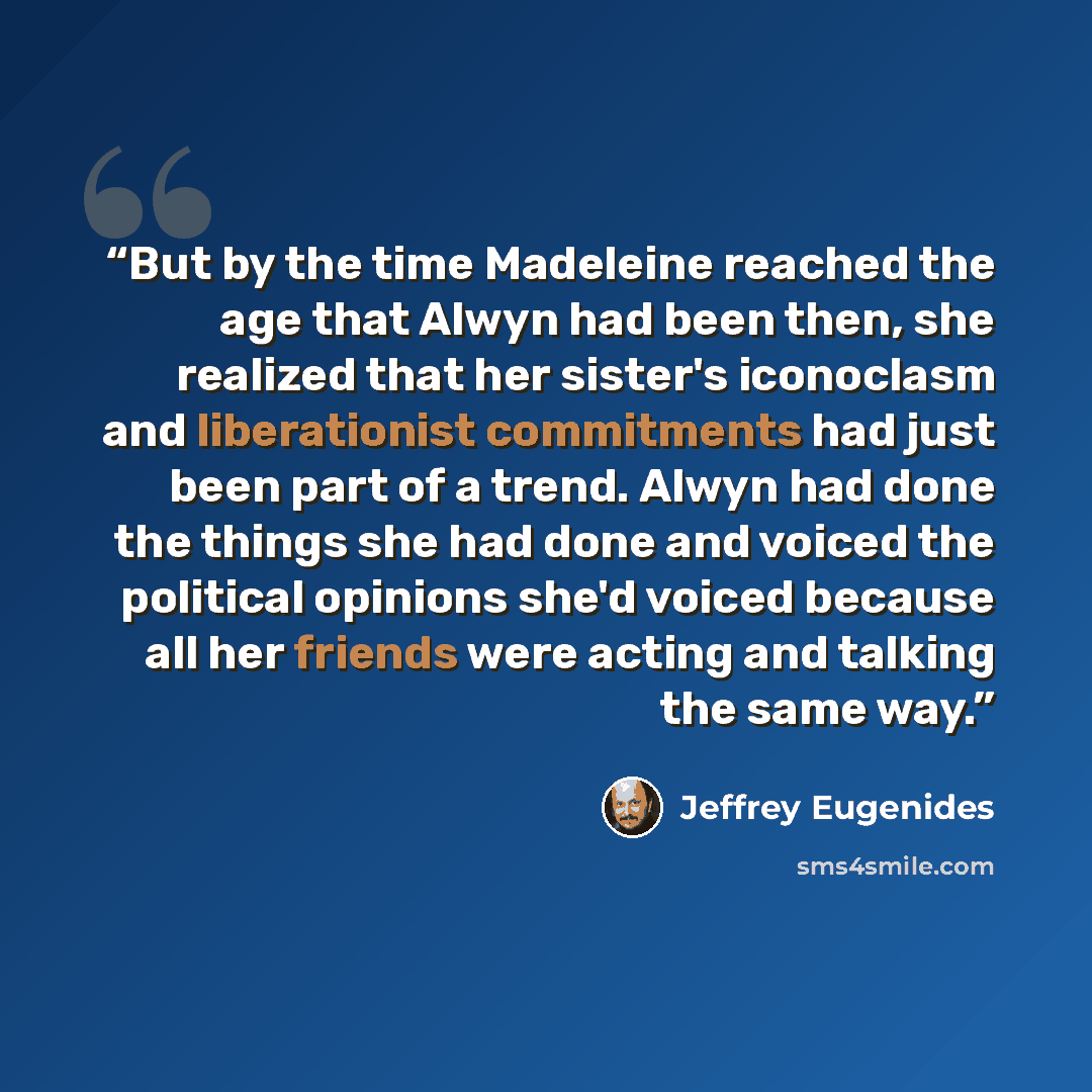 “But by the time Madeleine reached the age that Alwyn had been then, she realized that her sister's iconoclasm and liberationist commitments had just been part of a trend. Alwyn had done the things she had done and voiced the political opinions she'd voiced because all her friends were acting and…” quote by Jeffrey Eugenides