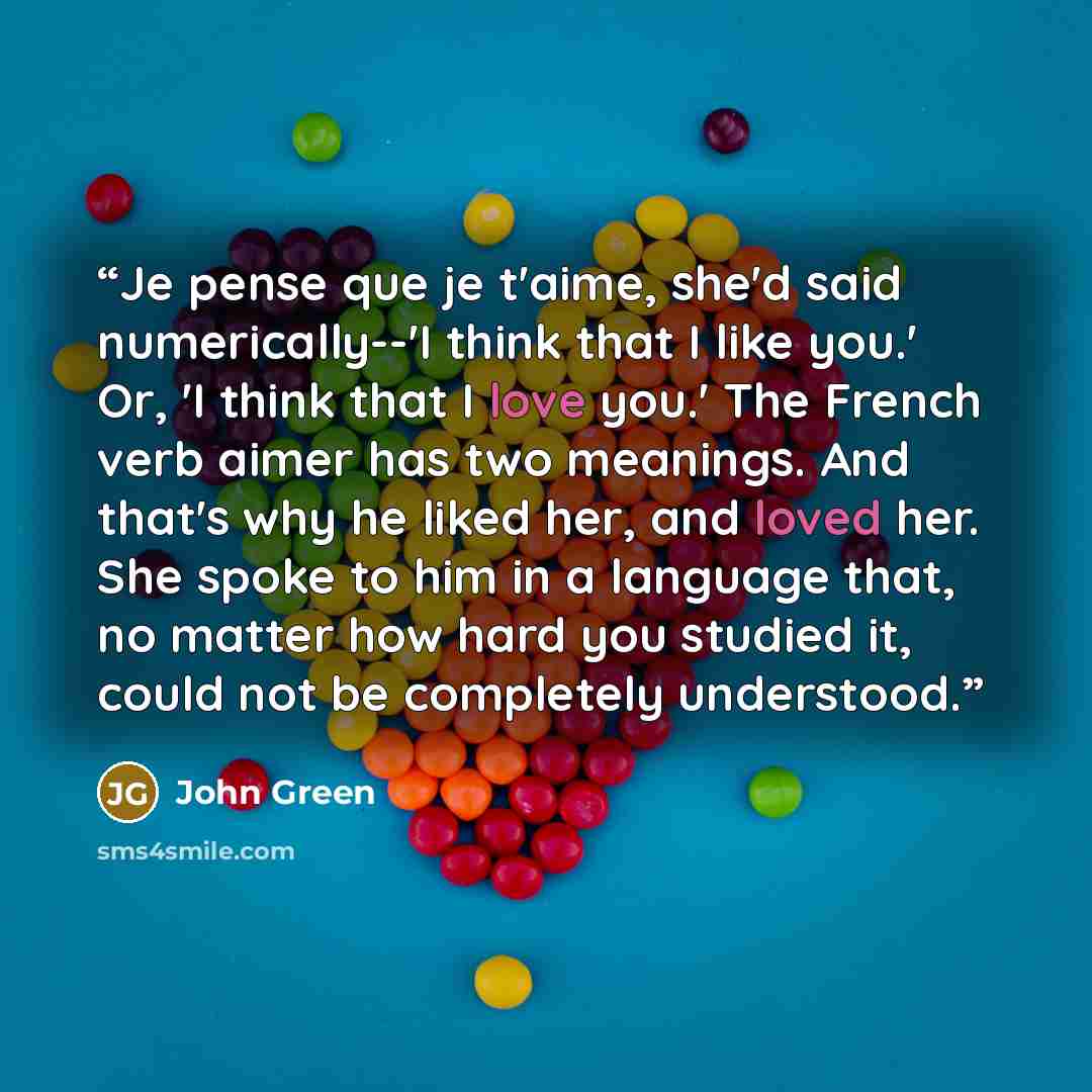 “Je pense que je t'aime, she'd said numerically--'I think that I like you.' Or, 'I think that I love you.' The French verb aimer has two meanings. And that's why he liked her, and loved her. She spoke to him in a language that, no matter how hard you studied it, could not be completely understood.” quote by John Green