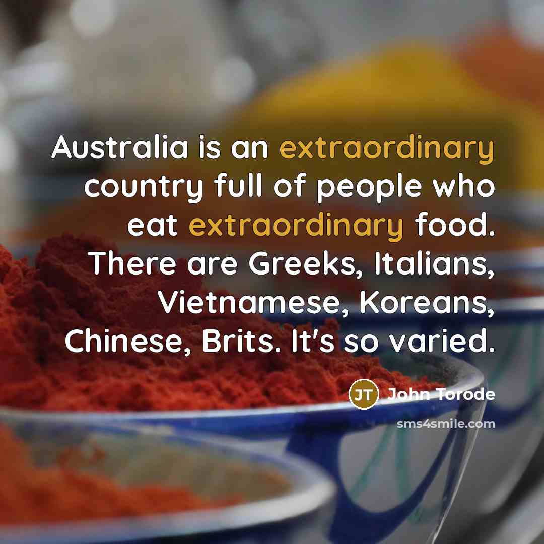 “Australia is an extraordinary country full of people who eat extraordinary food. There are Greeks, Italians, Vietnamese, Koreans, Chinese, Brits. It's so varied.” quote by John Torode