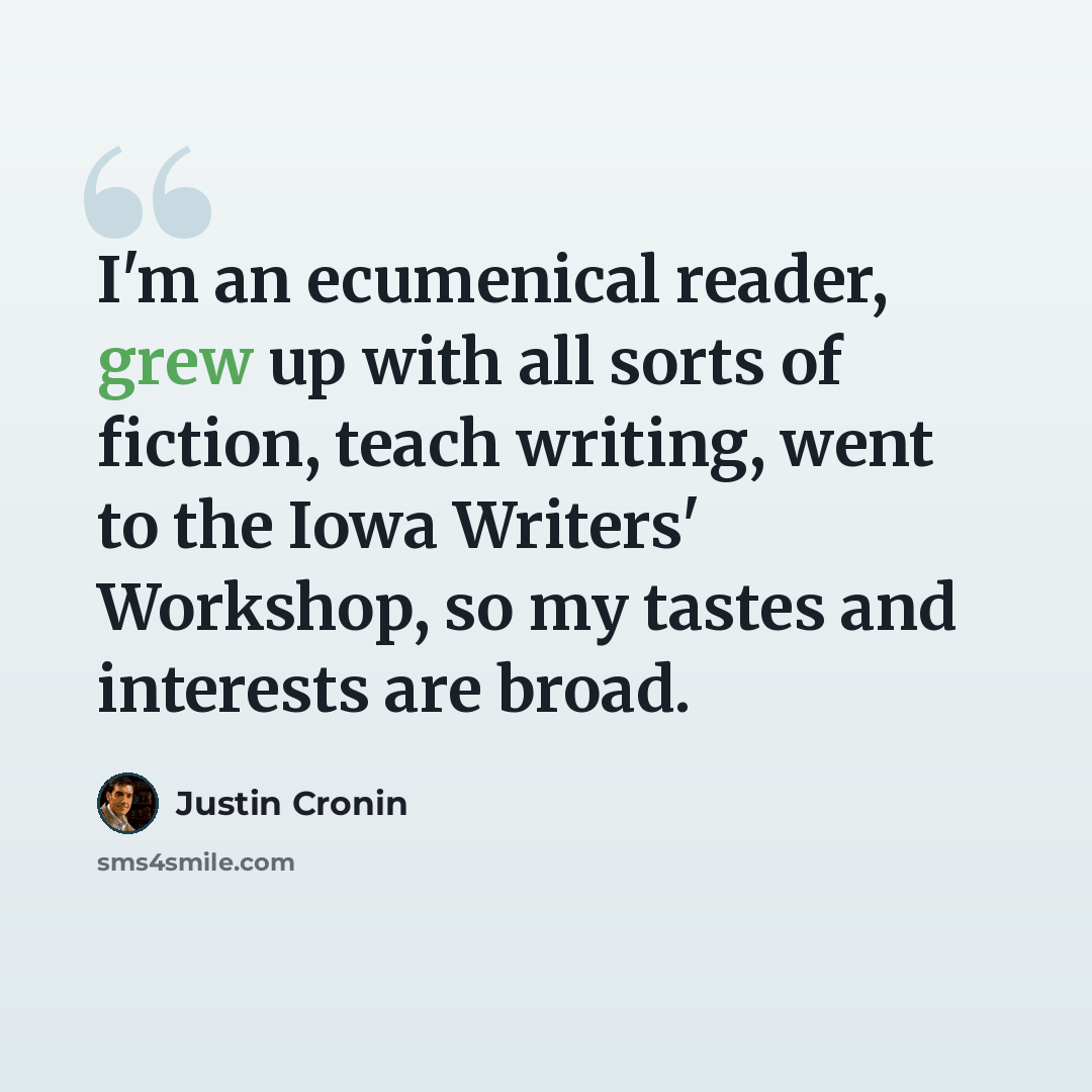 “I'm an ecumenical reader, grew up with all sorts of fiction, teach writing, went to the Iowa Writers' Workshop, so my tastes and interests are broad.” quote by Justin Cronin
