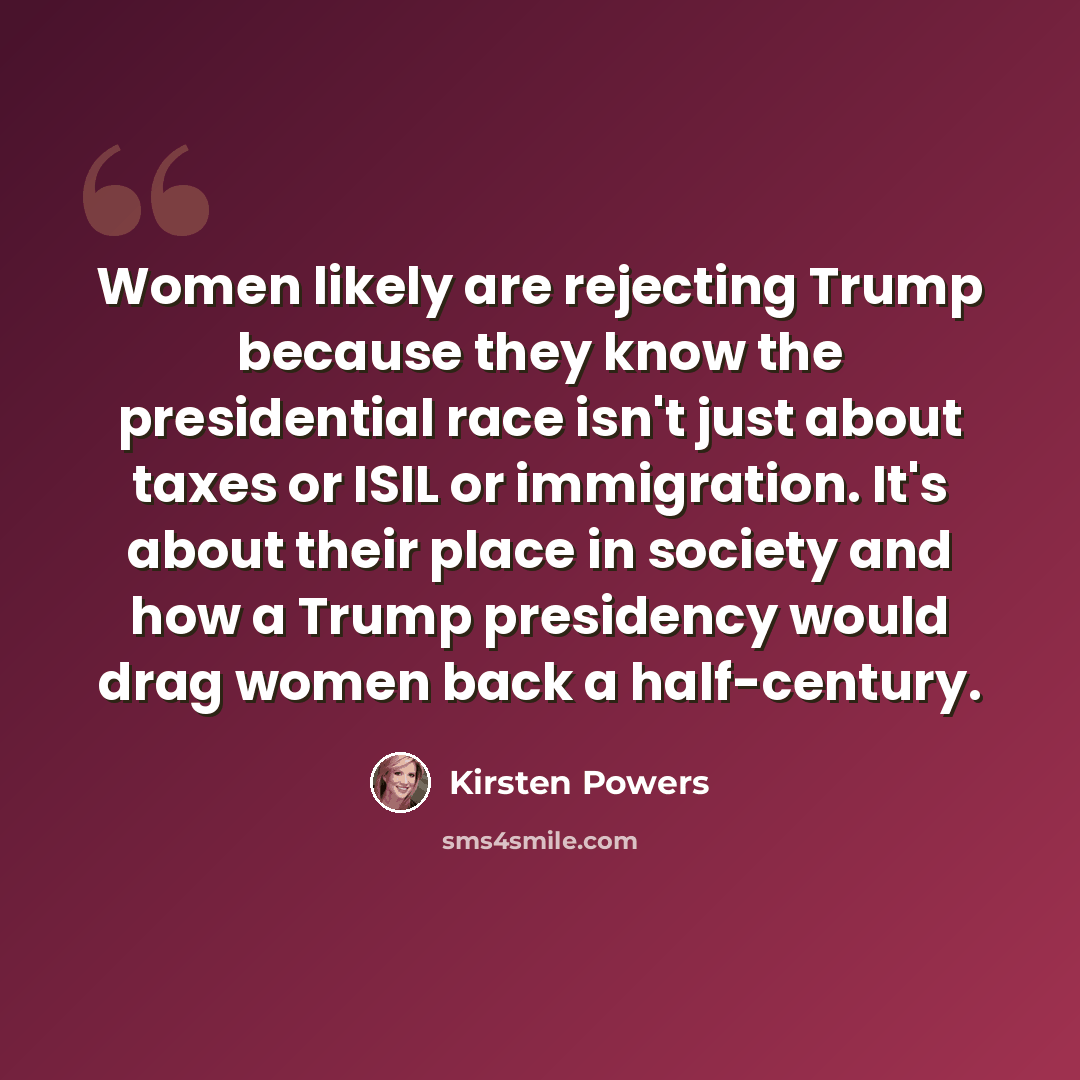 “Women likely are rejecting Trump because they know the presidential race isn't just about taxes or ISIL or immigration. It's about their place in society and how a Trump presidency would drag women back a half-century.” quote by Kirsten Powers