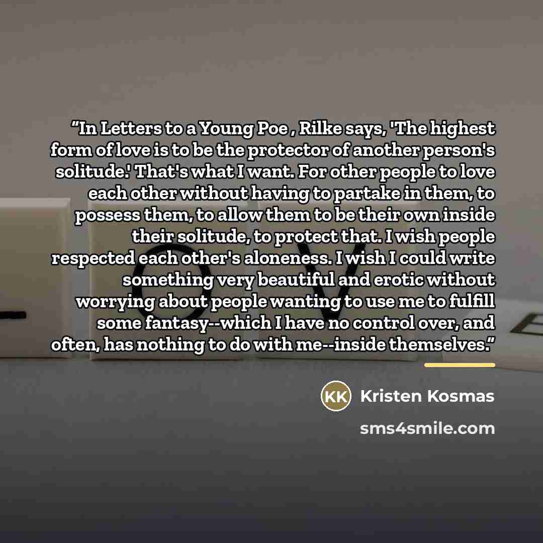 “In Letters to a Young Poe , Rilke says, 'The highest form of love is to be the protector of another person's solitude.' That's what I want. For other people to love each other without having to partake in them, to possess them, to allow them to be their own inside their solitude, to protect that…” quote by Kristen Kosmas