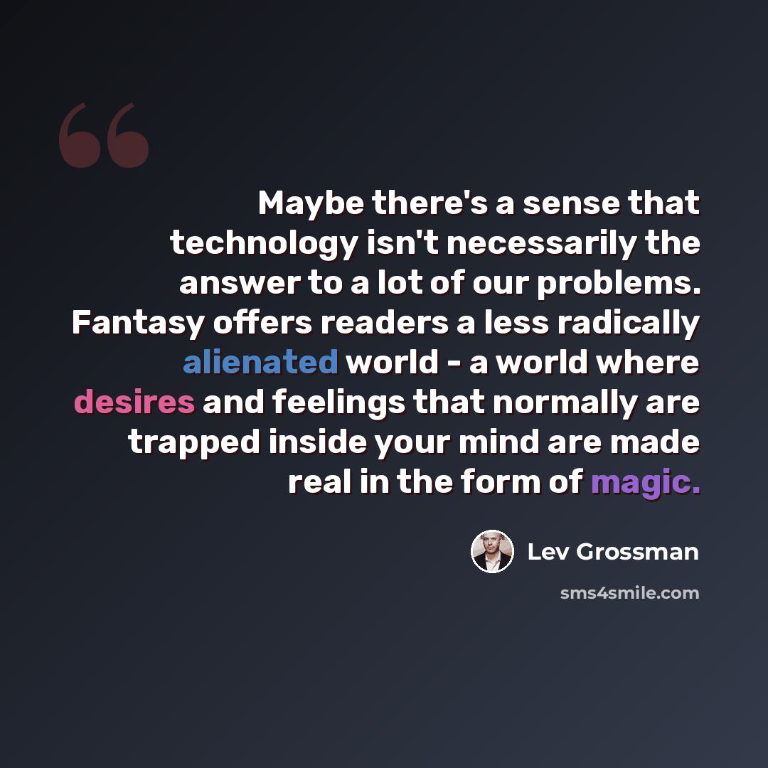 “Maybe there's a sense that technology isn't necessarily the answer to a lot of our problems. Fantasy offers readers a less radically alienated world - a world where desires and feelings that normally are trapped inside your mind are made real in the form of magic.” quote by Lev Grossman