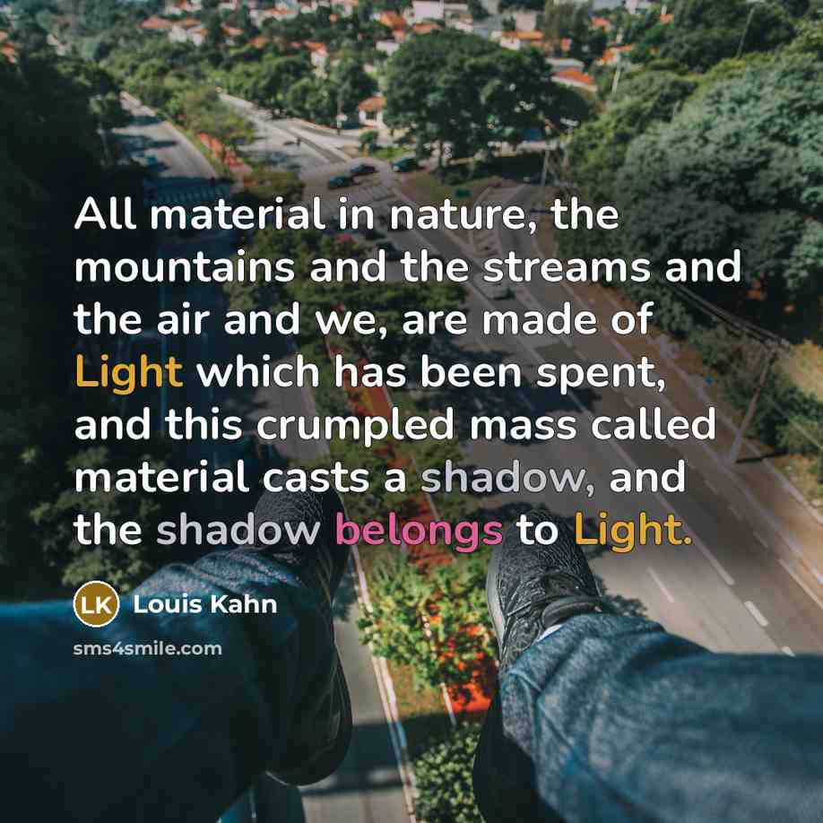 “All material in nature, the mountains and the streams and the air and we, are made of Light which has been spent, and this crumpled mass called material casts a shadow, and the shadow belongs to Light.” quote by Louis Kahn