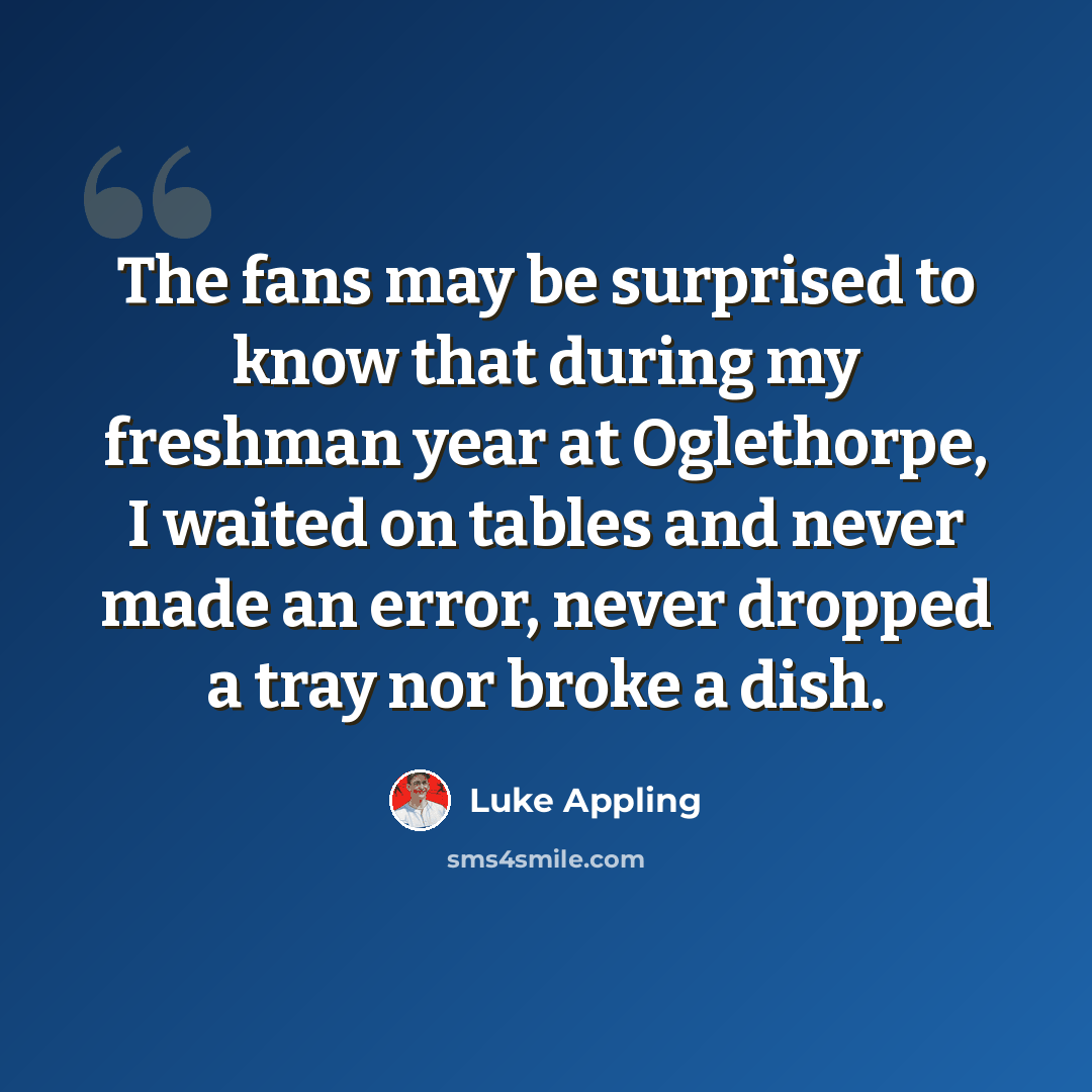 “The fans may be surprised to know that during my freshman year at Oglethorpe, I waited on tables and never made an error, never dropped a tray nor broke a dish.” quote by Luke Appling
