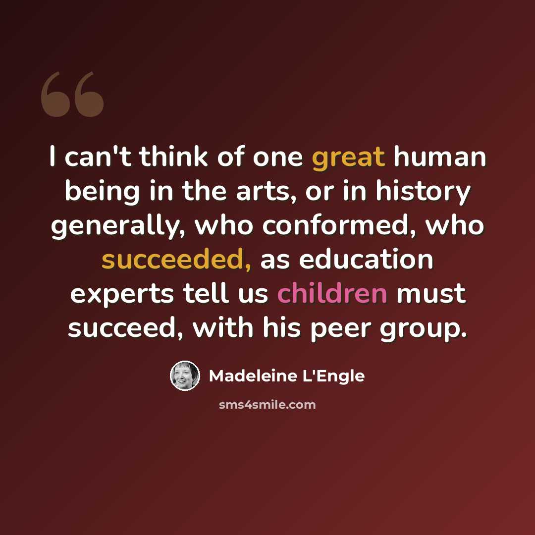 “I can't think of one great human being in the arts, or in history generally, who conformed, who succeeded, as education experts tell us children must succeed, with his peer group.” quote by Madeleine L'Engle