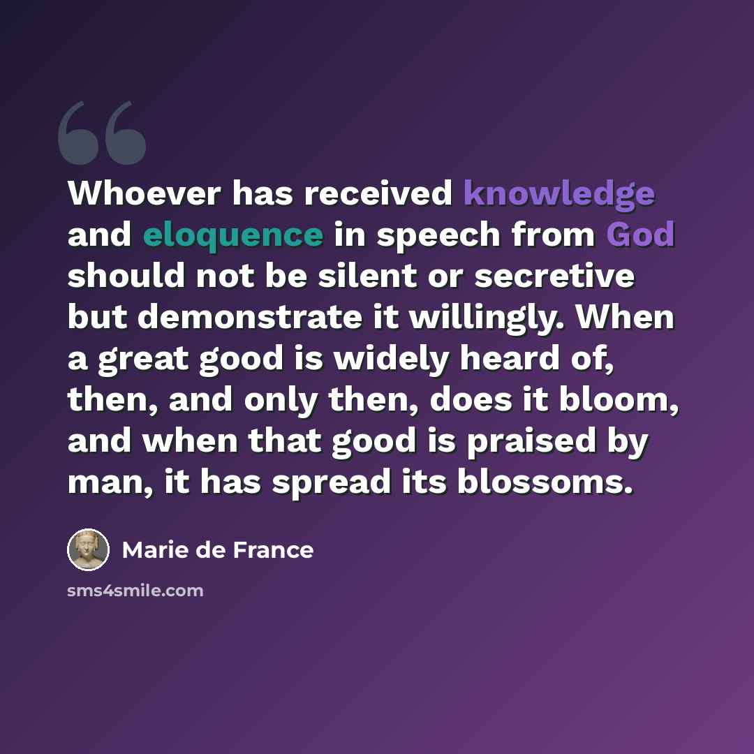 “Whoever has received knowledge and eloquence in speech from God should not be silent or secretive but demonstrate it willingly. When a great good is widely heard of, then, and only then, does it bloom, and when that good is praised by man, it has spread its blossoms.” quote by Marie de France