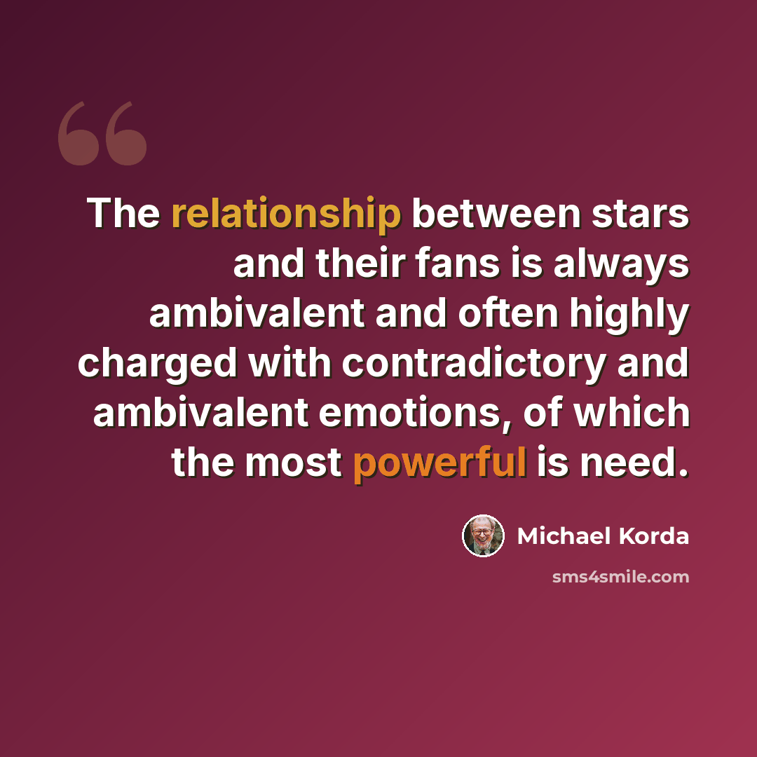 “The relationship between stars and their fans is always ambivalent and often highly charged with contradictory and ambivalent emotions, of which the most powerful is need.” quote by Michael Korda