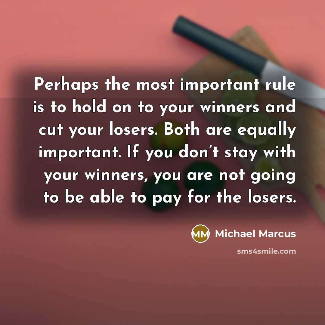 “Perhaps the most important rule is to hold on to your winners and cut your losers. Both are equally important. If you don’t stay with your winners, you are not going to be able to pay for the losers.” quote by Michael Marcus