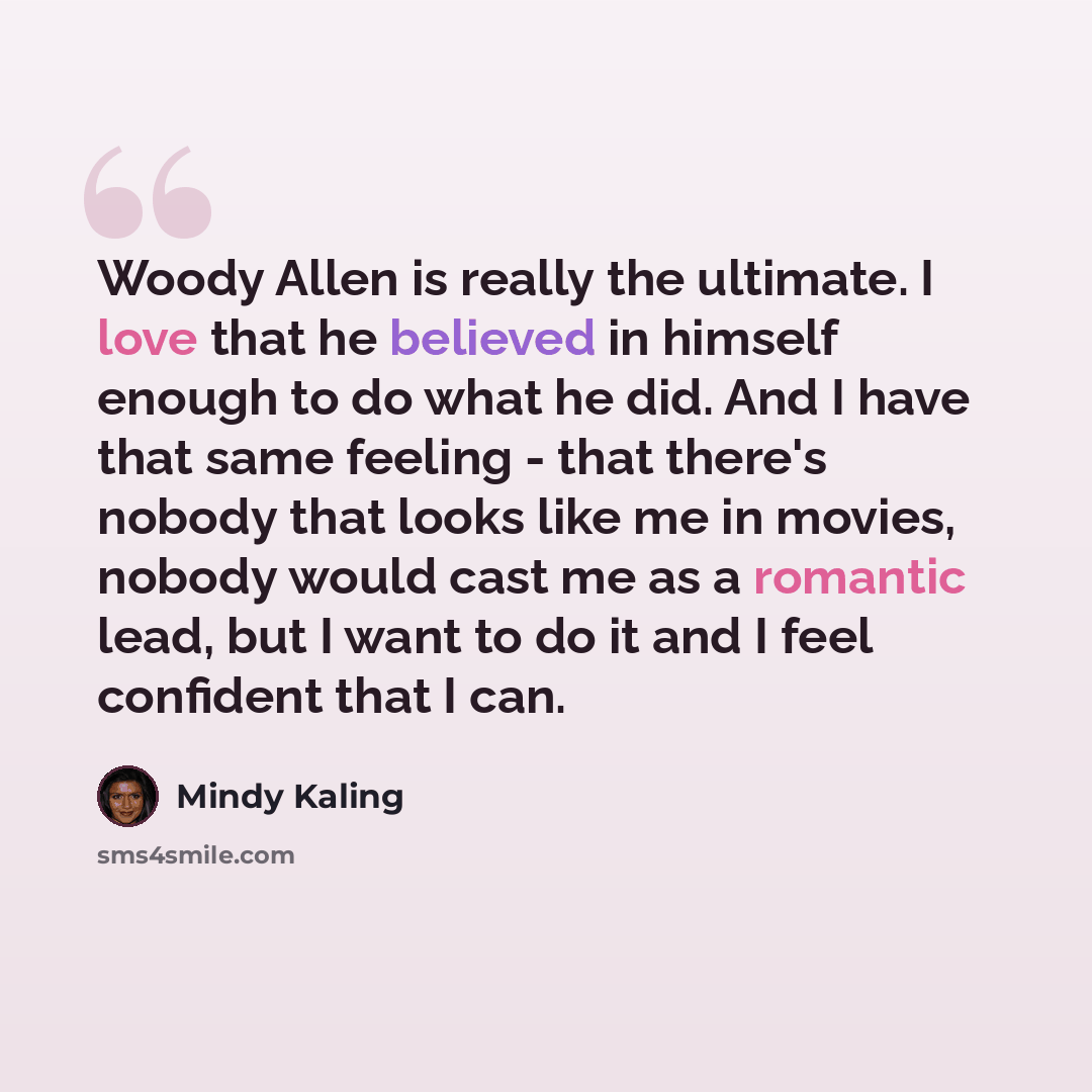 “Woody Allen is really the ultimate. I love that he believed in himself enough to do what he did. And I have that same feeling - that there's nobody that looks like me in movies, nobody would cast me as a romantic lead, but I want to do it and I feel confident that I can.” quote by Mindy Kaling