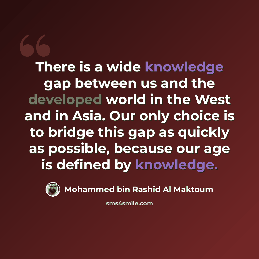 “There is a wide knowledge gap between us and the developed world in the West and in Asia. Our only choice is to bridge this gap as quickly as possible, because our age is defined by knowledge.” quote by Mohammed bin Rashid Al Maktoum