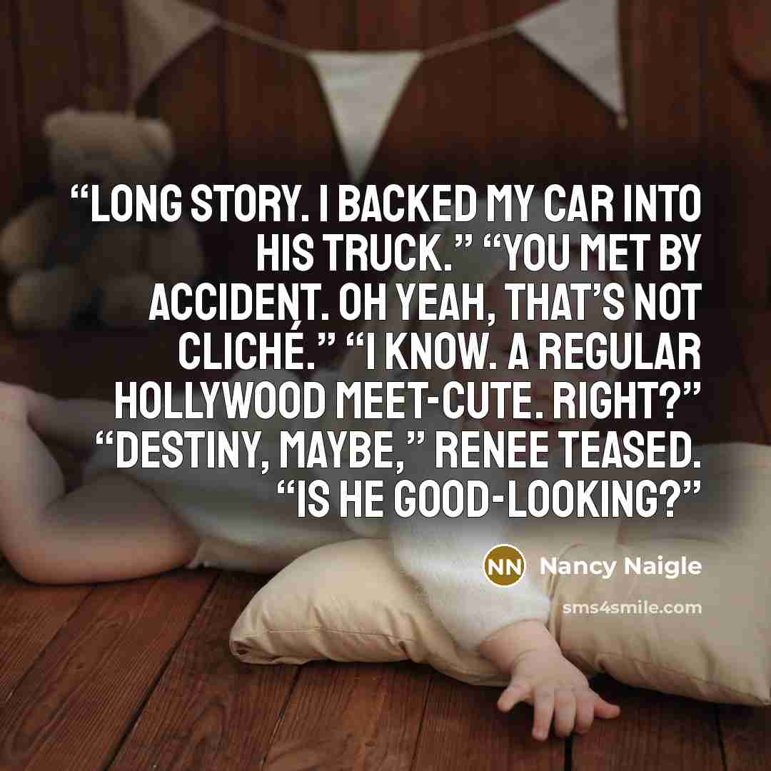 “Long story. I backed my car into his truck.” “You met by accident. Oh yeah, that’s not cliché.” “I know. A regular Hollywood meet-cute. Right?” “Destiny, maybe,” Renee teased. “Is he good-looking?” quote by Nancy Naigle