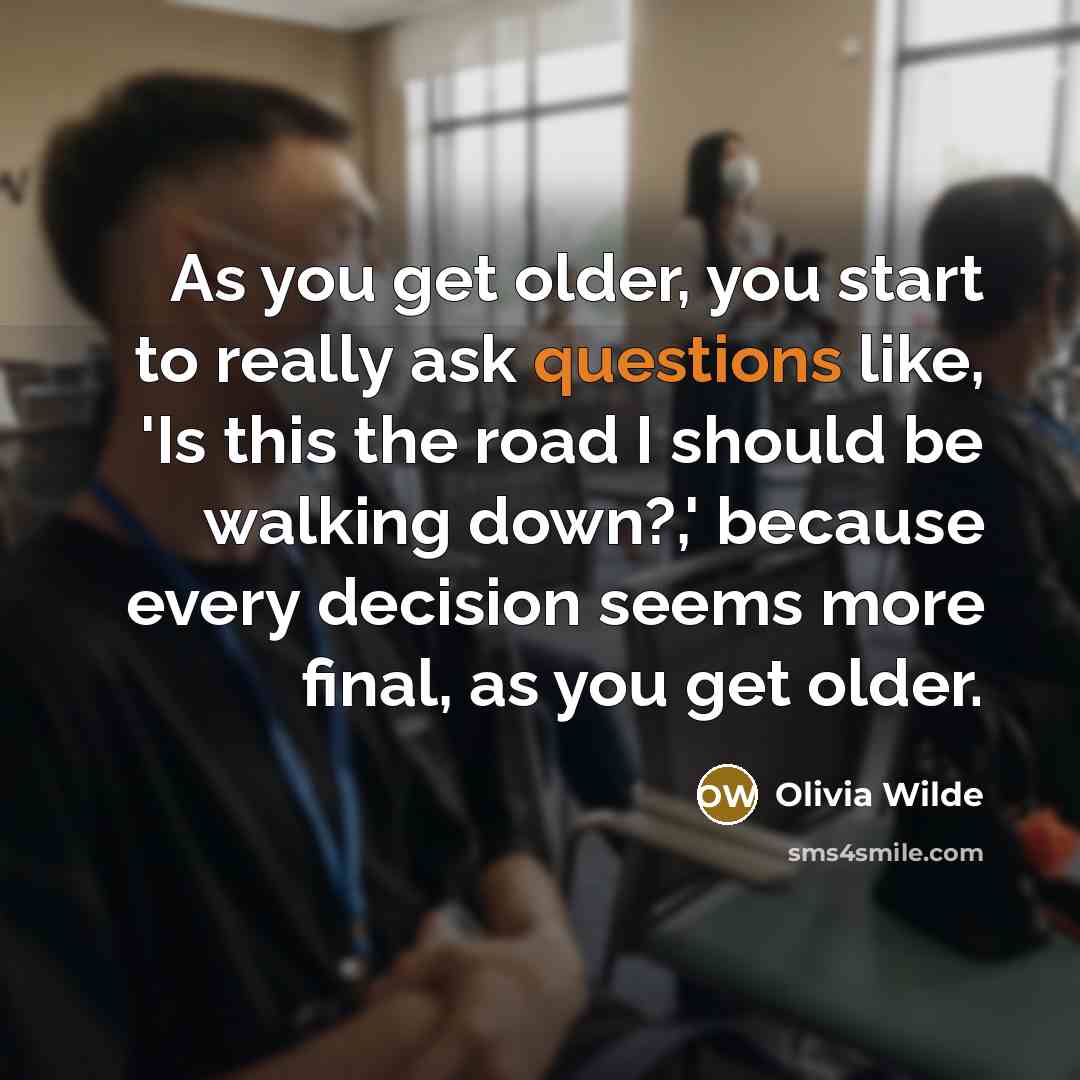 “As you get older, you start to really ask questions like, 'Is this the road I should be walking down?,' because every decision seems more final, as you get older.” quote by Olivia Wilde