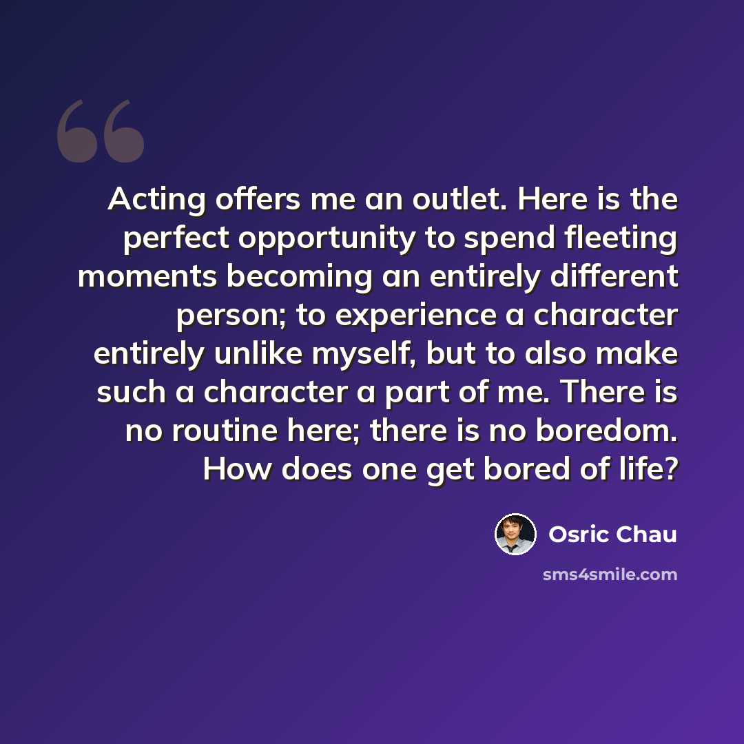 “Acting offers me an outlet. Here is the perfect opportunity to spend fleeting moments becoming an entirely different person; to experience a character entirely unlike myself, but to also make such a character a part of me. There is no routine here; there is no boredom. How does one get bored of…” quote by Osric Chau