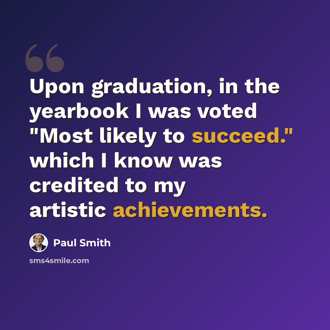 “Upon graduation, in the yearbook I was voted "Most likely to succeed." which I know was credited to my artistic achievements.” quote by Paul Smith