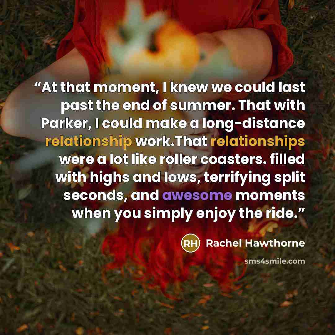 “At that moment, I knew we could last past the end of summer. That with Parker, I could make a long-distance relationship work.That relationships were a lot like roller coasters. filled with highs and lows, terrifying split seconds, and awesome moments when you simply enjoy the ride.” quote by Rachel Hawthorne