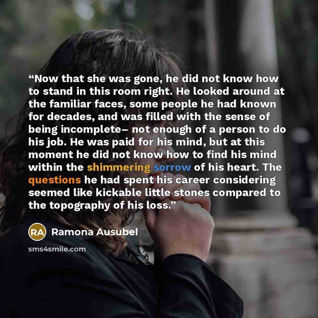 “Now that she was gone, he did not know how to stand in this room right. He looked around at the familiar faces, some people he had known for decades, and was filled with the sense of being incomplete– not enough of a person to do his job. He was paid for his mind, but at this moment he did not…” quote by Ramona Ausubel
