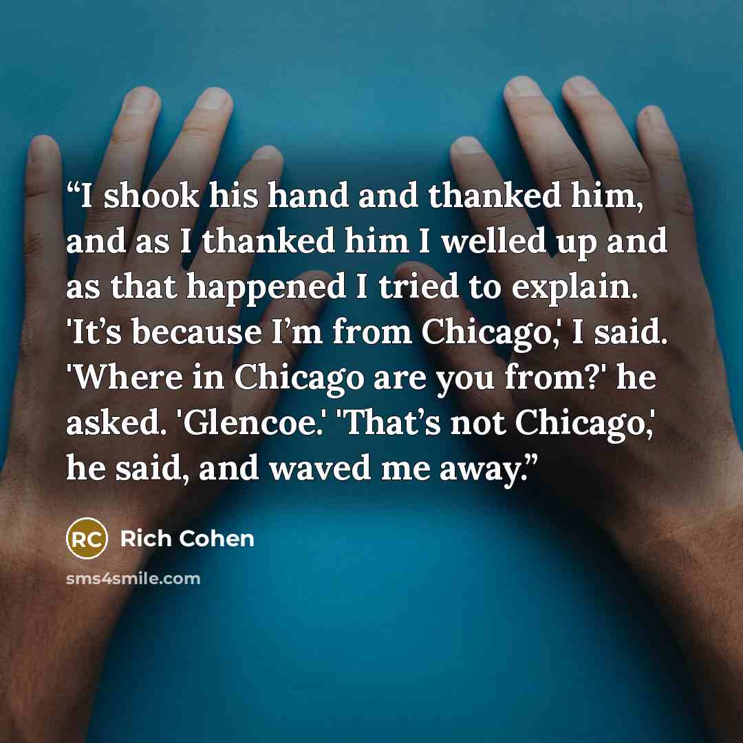 “I shook his hand and thanked him, and as I thanked him I welled up and as that happened I tried to explain. 'It’s because I’m from Chicago,' I said. 'Where in Chicago are you from?' he asked. 'Glencoe.' 'That’s not Chicago,' he said, and waved me away.” quote by Rich Cohen