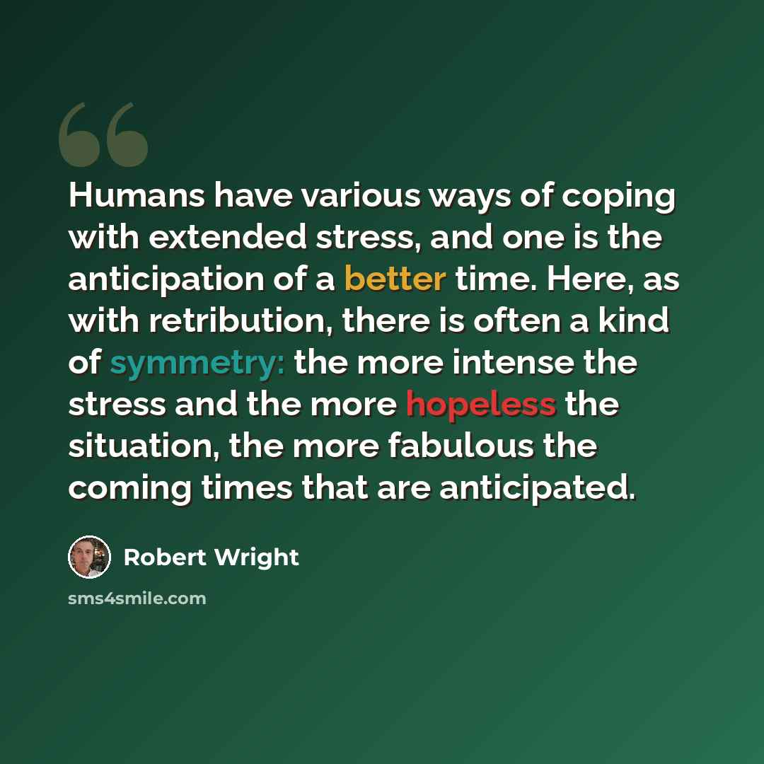 “Humans have various ways of coping with extended stress, and one is the anticipation of a better time. Here, as with retribution, there is often a kind of symmetry: the more intense the stress and the more hopeless the situation, the more fabulous the coming times that are anticipated.” quote by Robert Wright