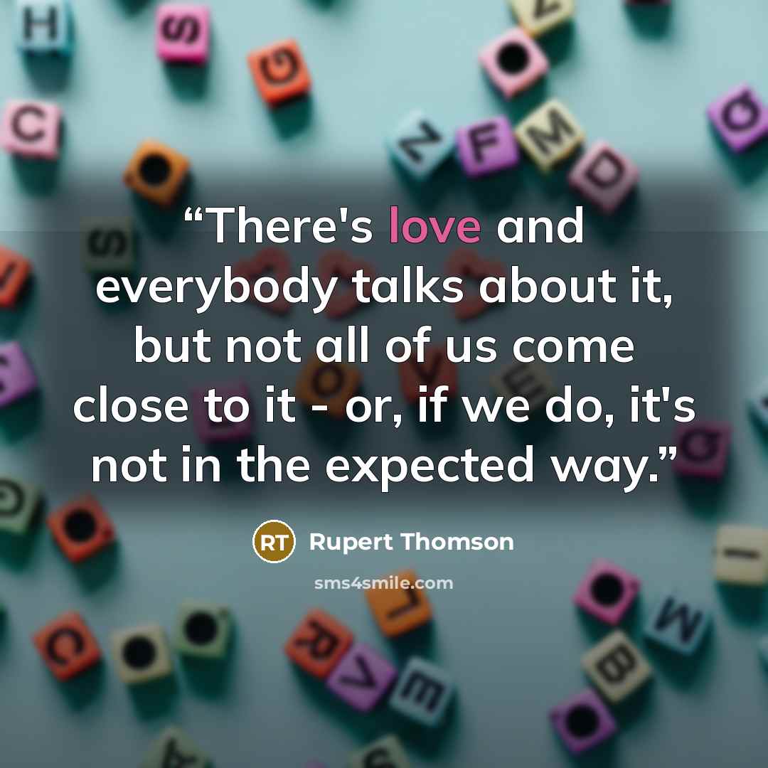 “There's love and everybody talks about it, but not all of us come close to it - or, if we do, it's not in the expected way.” quote by Rupert Thomson