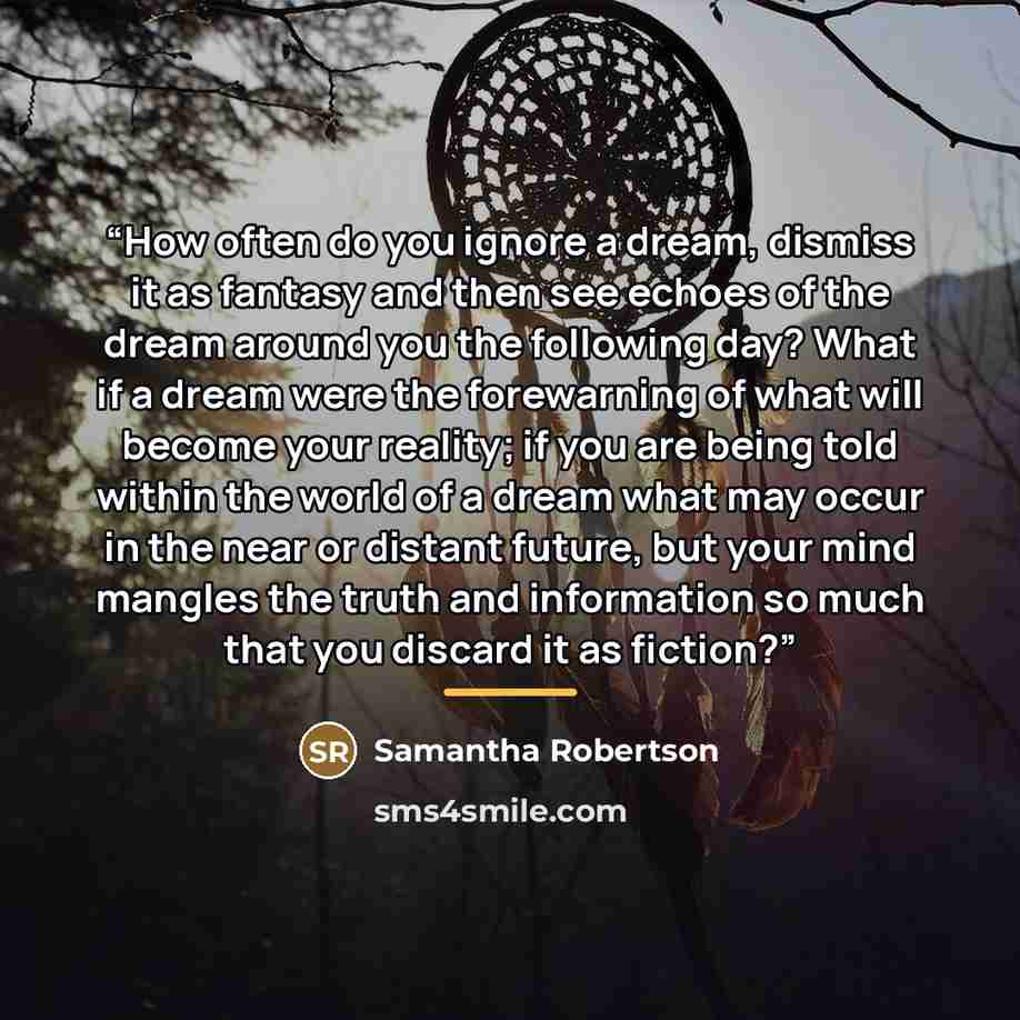 “How often do you ignore a dream, dismiss it as fantasy and then see echoes of the dream around you the following day? What if a dream were the forewarning of what will become your reality; if you are being told within the world of a dream what may occur in the near or distant future, but your mind…” quote by Samantha Robertson