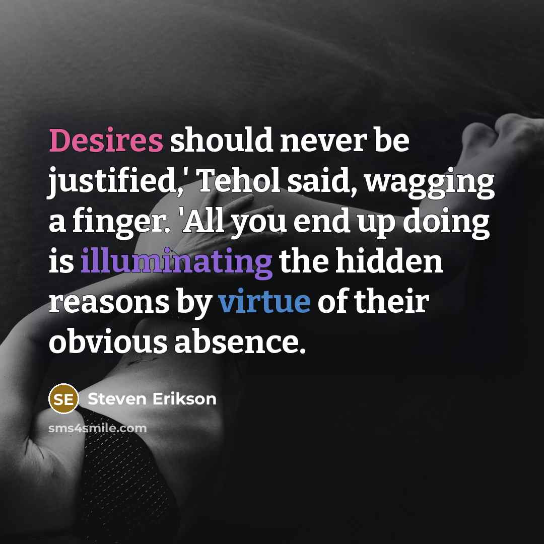 “Desires should never be justified,' Tehol said, wagging a finger. 'All you end up doing is illuminating the hidden reasons by virtue of their obvious absence.” quote by Steven Erikson