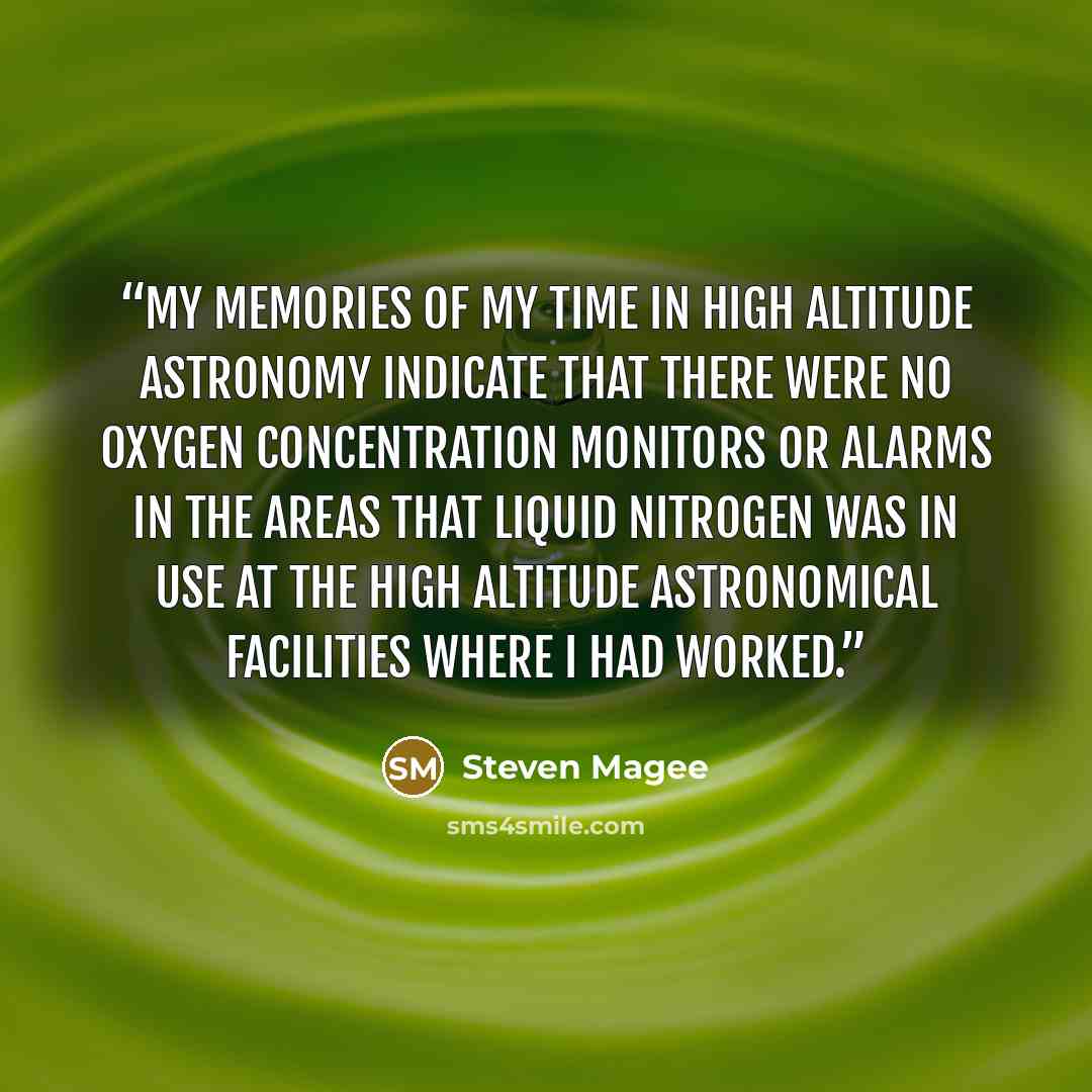 “My memories of my time in high altitude astronomy indicate that there were no oxygen concentration monitors or alarms in the areas that liquid nitrogen was in use at the high altitude astronomical facilities where I had worked.” quote by Steven Magee