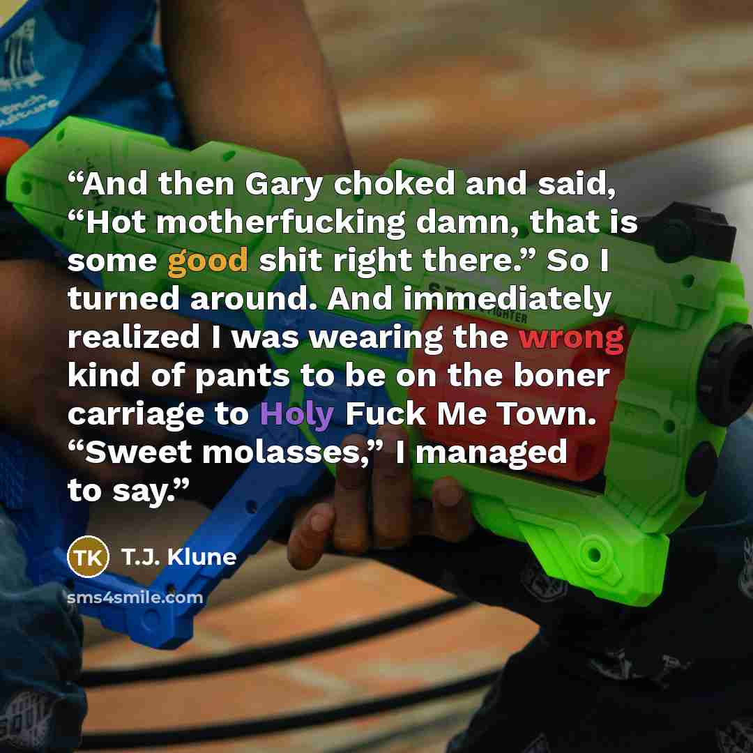 “And then Gary choked and said, “Hot motherfucking damn, that is some good shit right there.” So I turned around. And immediately realized I was wearing the wrong kind of pants to be on the boner carriage to Holy Fuck Me Town. “Sweet molasses,” I managed to say.” quote by T.J. Klune