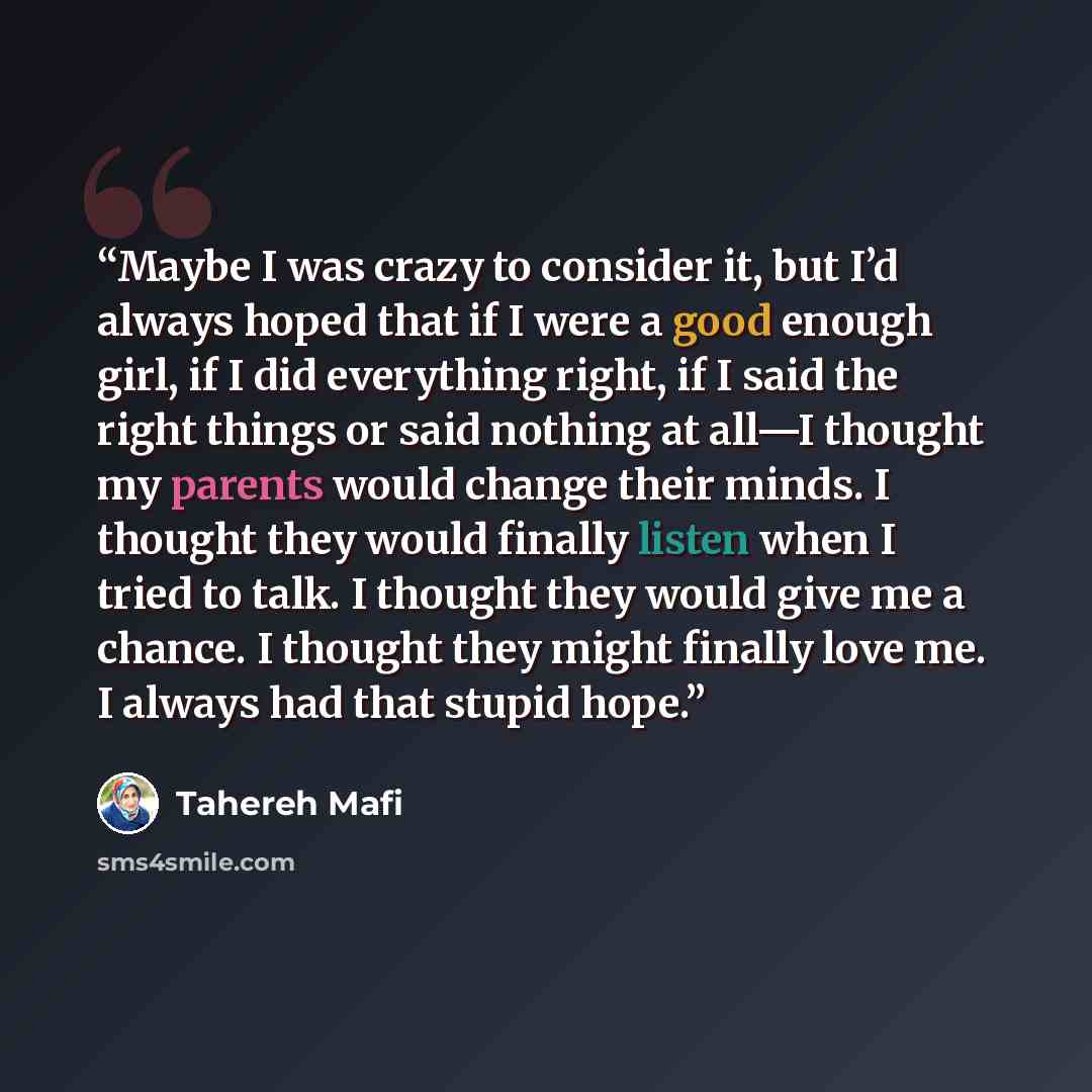 “Maybe I was crazy to consider it, but I’d always hoped that if I were a good enough girl, if I did everything right, if I said the right things or said nothing at all—I thought my parents would change their minds. I thought they would finally listen when I tried to talk. I thought they would give…” quote by Tahereh Mafi