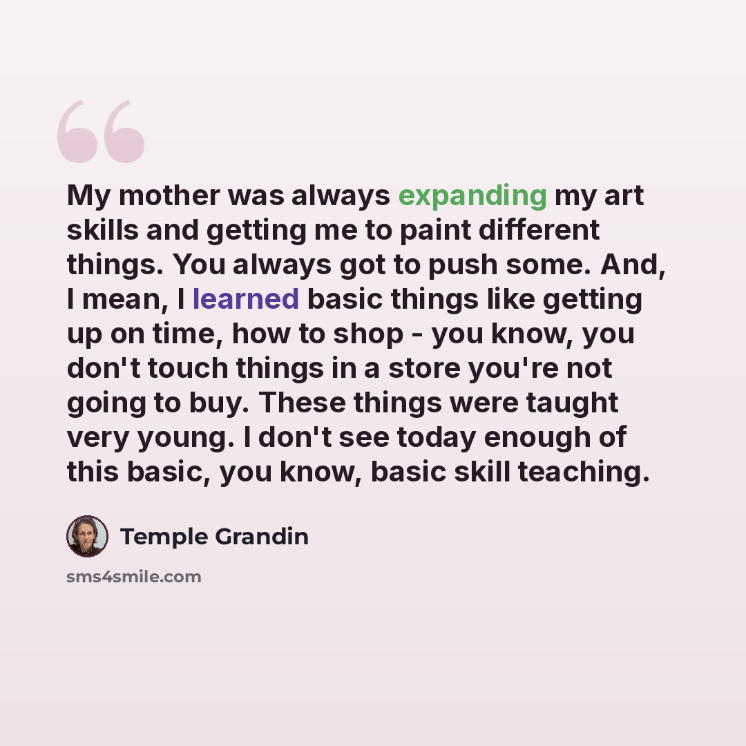 “My mother was always expanding my art skills and getting me to paint different things. You always got to push some. And, I mean, I learned basic things like getting up on time, how to shop - you know, you don't touch things in a store you're not going to buy. These things were taught very young. I…” quote by Temple Grandin