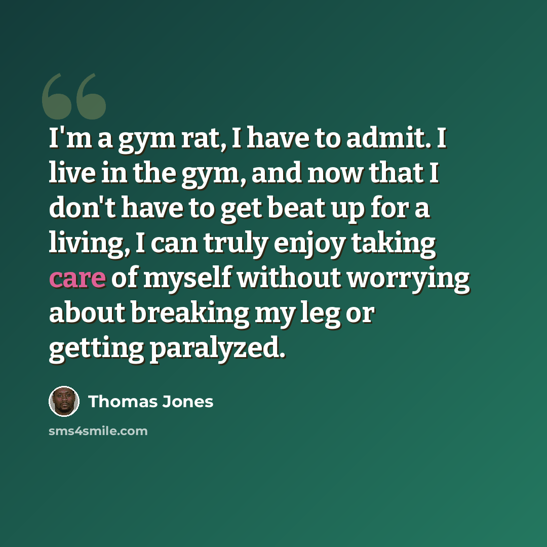 “I'm a gym rat, I have to admit. I live in the gym, and now that I don't have to get beat up for a living, I can truly enjoy taking care of myself without worrying about breaking my leg or getting paralyzed.” quote by Thomas Jones