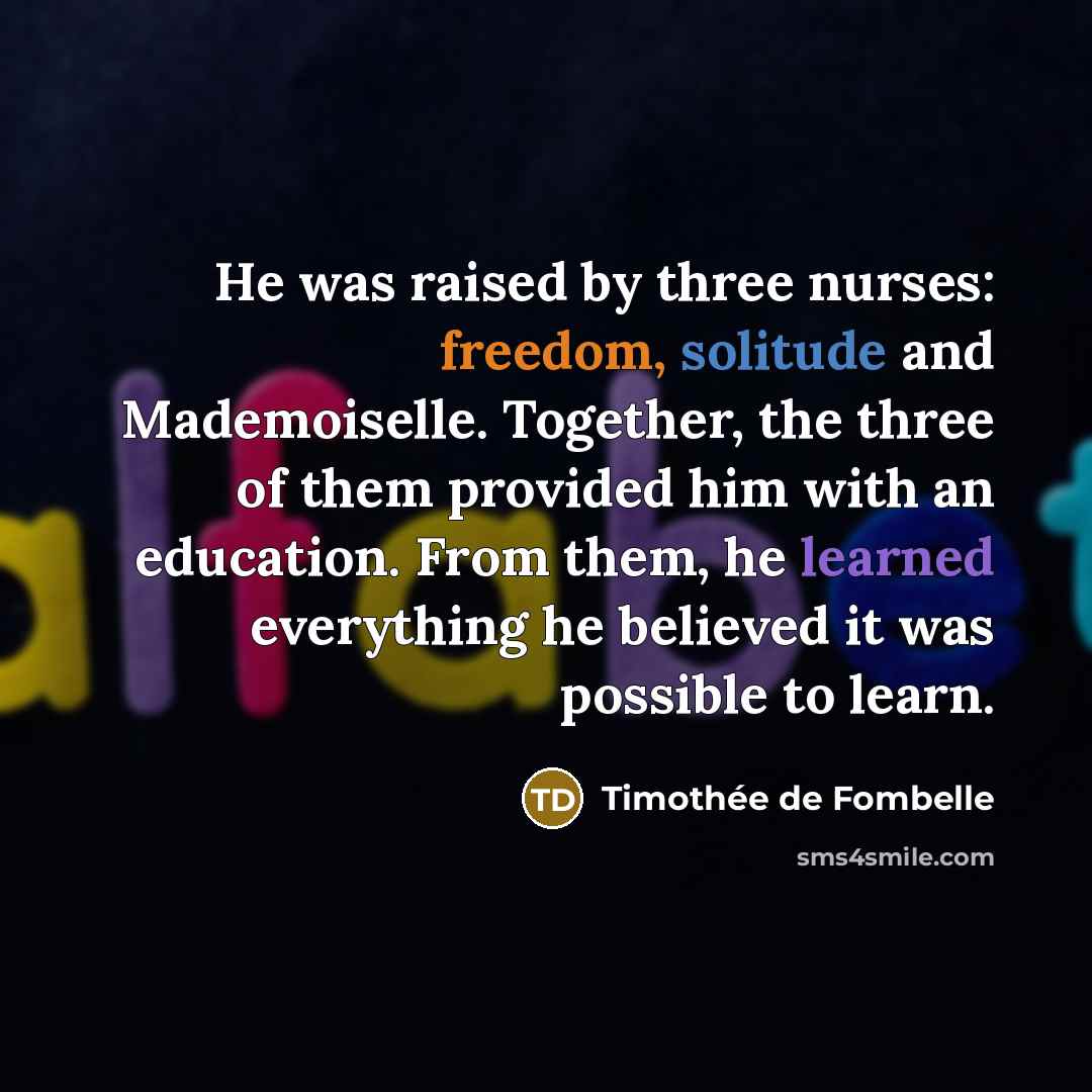 “He was raised by three nurses: freedom, solitude and Mademoiselle. Together, the three of them provided him with an education. From them, he learned everything he believed it was possible to learn.” quote by Timothee de Fombelle
