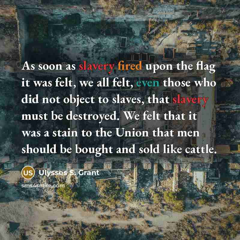 “As soon as slavery fired upon the flag it was felt, we all felt, even those who did not object to slaves, that slavery must be destroyed. We felt that it was a stain to the Union that men should be bought and sold like cattle.” quote by Ulysses S. Grant