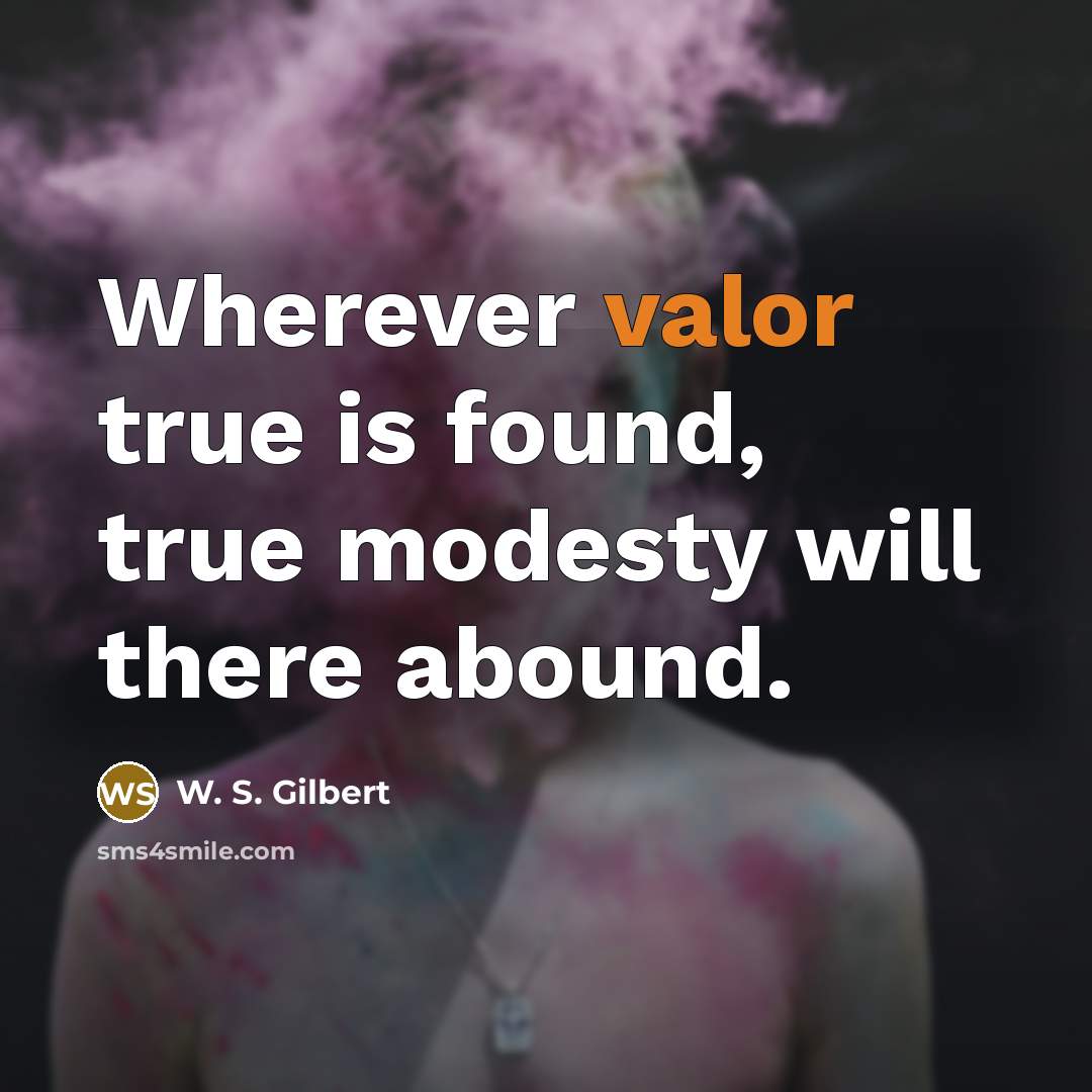 “Wherever valor true is found, true modesty will there abound.” quote by W. S. Gilbert