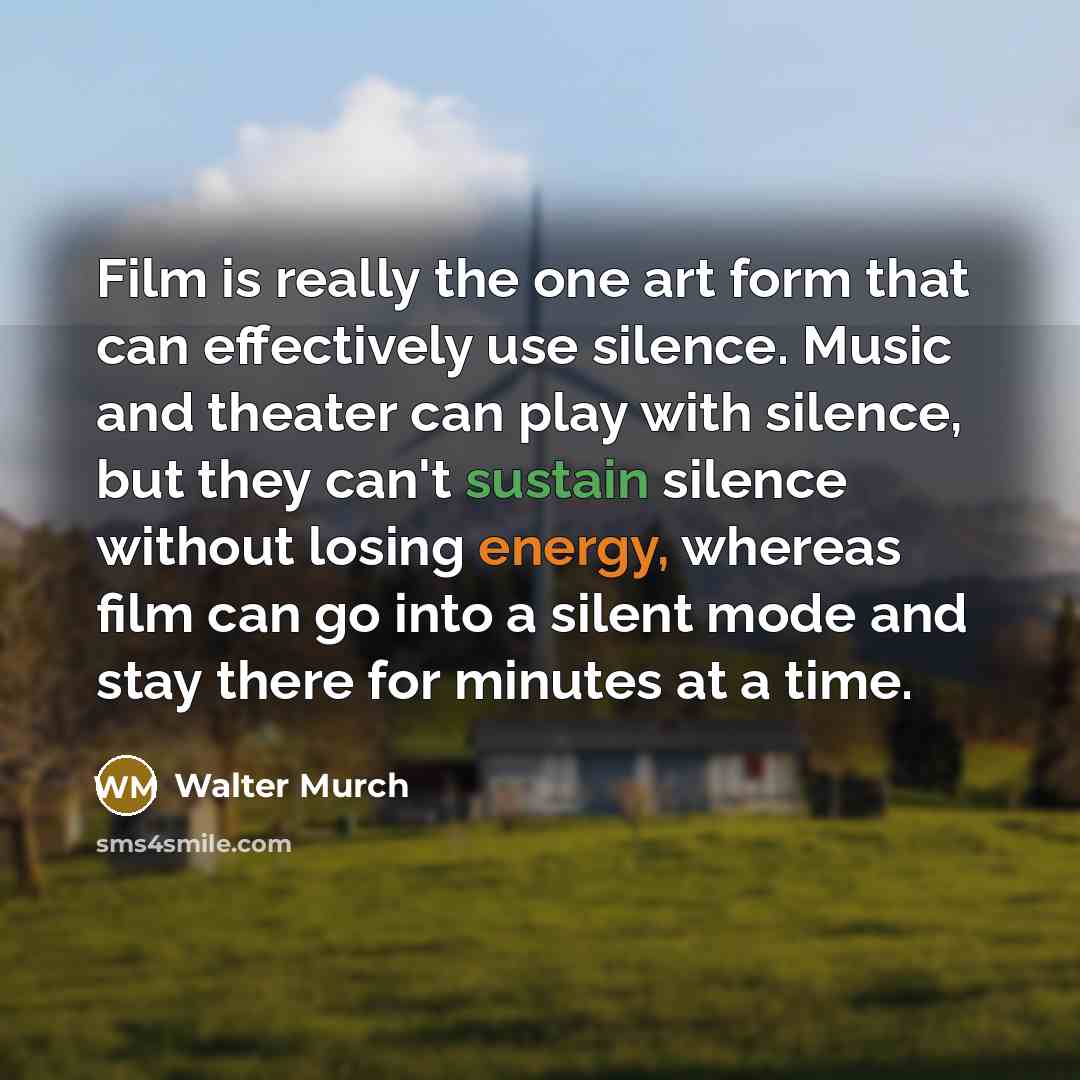 “Film is really the one art form that can effectively use silence. Music and theater can play with silence, but they can't sustain silence without losing energy, whereas film can go into a silent mode and stay there for minutes at a time.” quote by Walter Murch