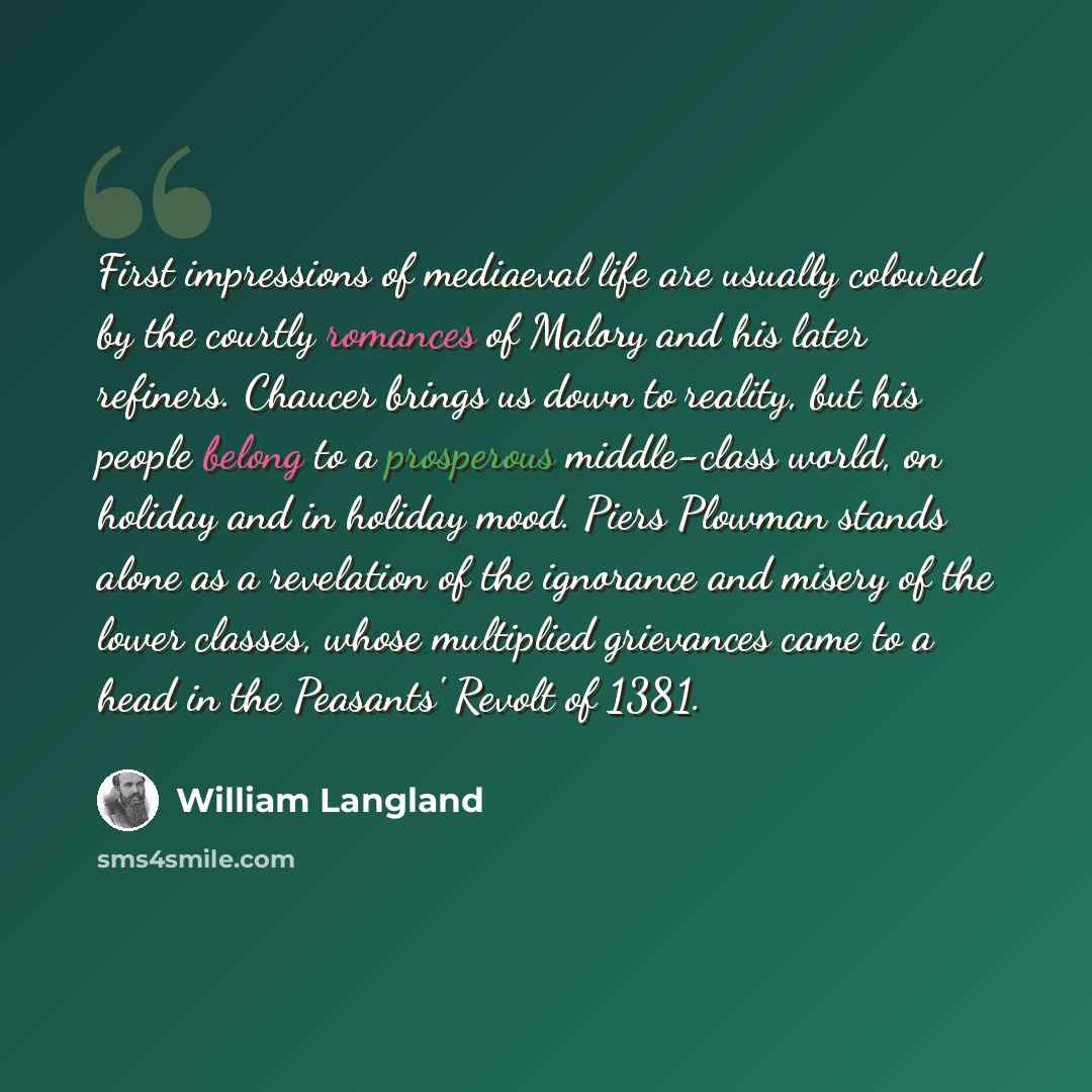 “First impressions of mediaeval life are usually coloured by the courtly romances of Malory and his later refiners. Chaucer brings us down to reality, but his people belong to a prosperous middle-class world, on holiday and in holiday mood. Piers Plowman stands alone as a revelation of the…” quote by William Langland